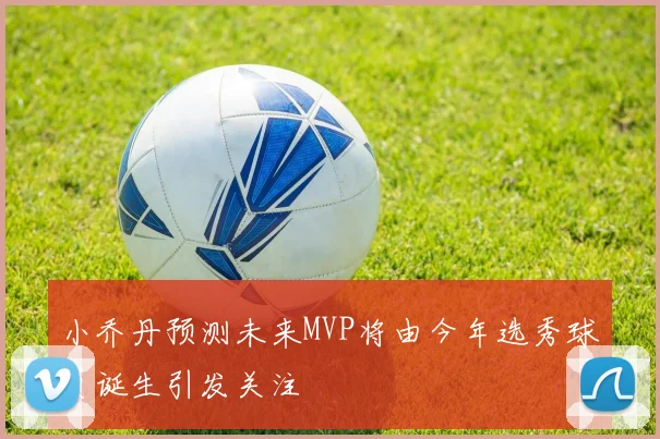 小乔丹预测未来MVP将由今年选秀球员诞生引发关注