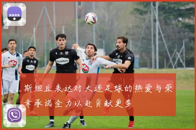 斯坦丘表达对大连足球的热爱与荣幸承诺全力以赴贡献更多