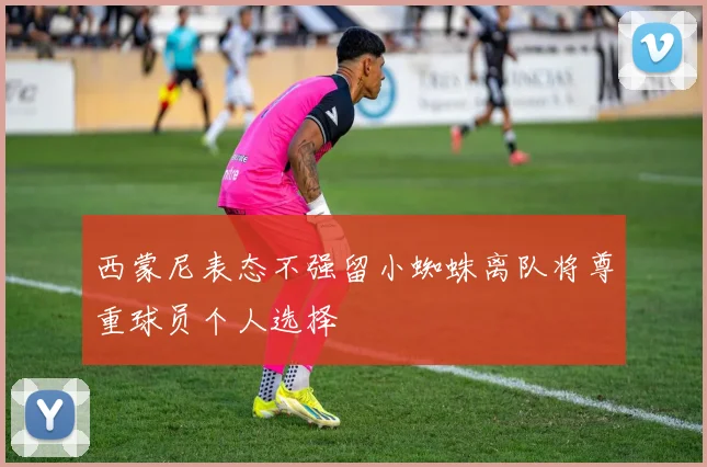 西蒙尼表态不强留小蜘蛛离队将尊重球员个人选择