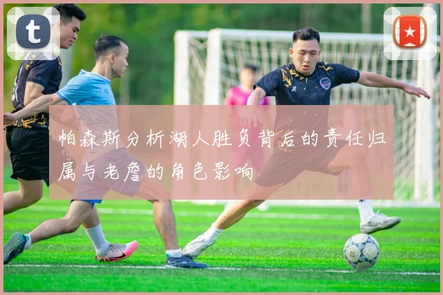 帕森斯分析湖人胜负背后的责任归属与老詹的角色影响