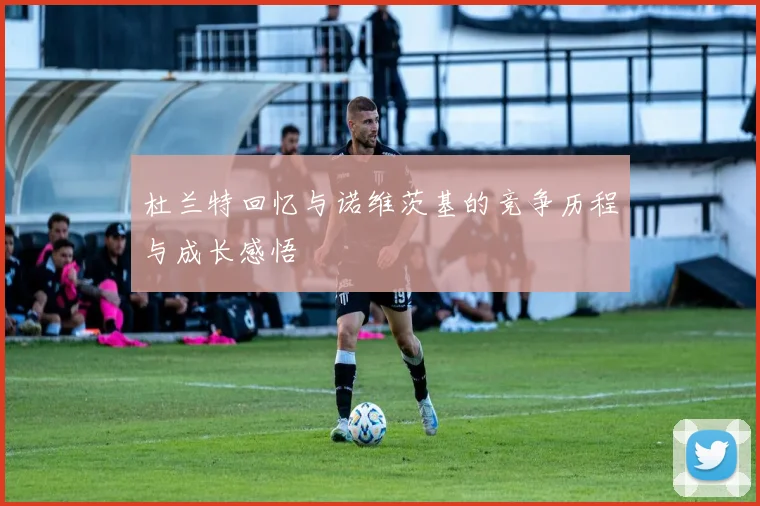 杜兰特回忆与诺维茨基的竞争历程与成长感悟