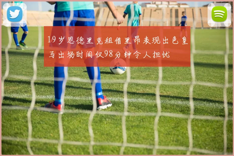 19岁恩德里克租借里昂表现出色皇马出场时间仅98分钟令人担忧