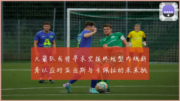 火箭队或将寻求空接终结型内线新秀以应对亚当斯与卡佩拉的未来挑战
