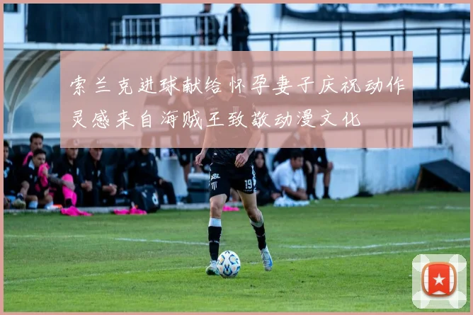 索兰克进球献给怀孕妻子庆祝动作灵感来自海贼王致敬动漫文化