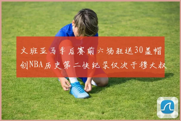 文班亚马季后赛前六场狂送30盖帽创NBA历史第二快纪录仅次于穆大叔的五场表现