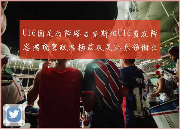 U16国足对阵塔吉克斯坦U16首发阵容揭晓冀政浩杨苡欢吴比乐领衔出战
