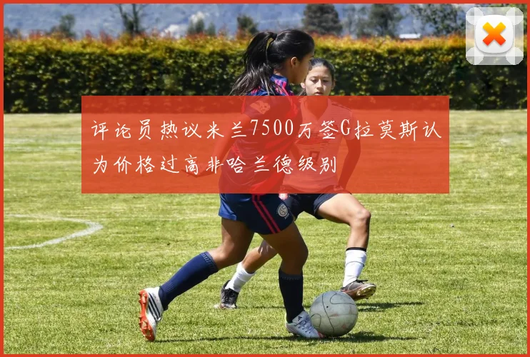评论员热议米兰7500万签G拉莫斯认为价格过高非哈兰德级别