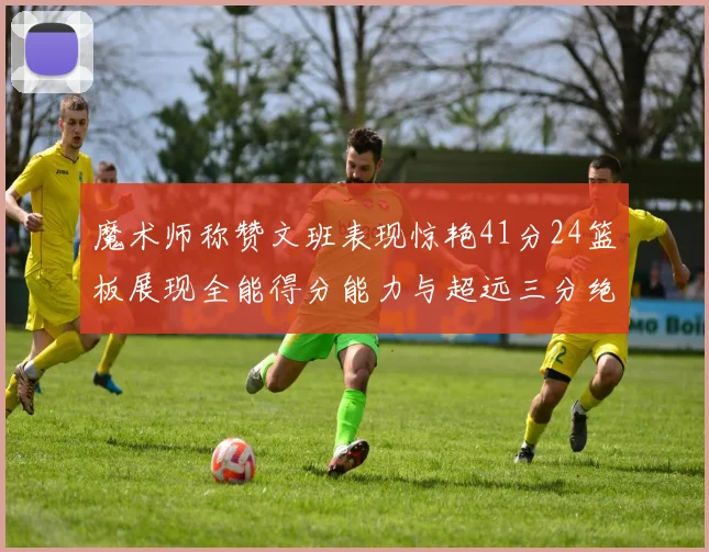 魔术师称赞文班表现惊艳41分24篮板展现全能得分能力与超远三分绝技