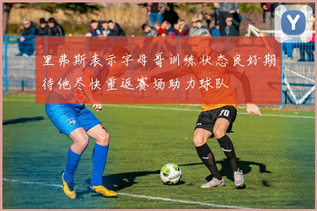 里弗斯表示字母哥训练状态良好期待他尽快重返赛场助力球队