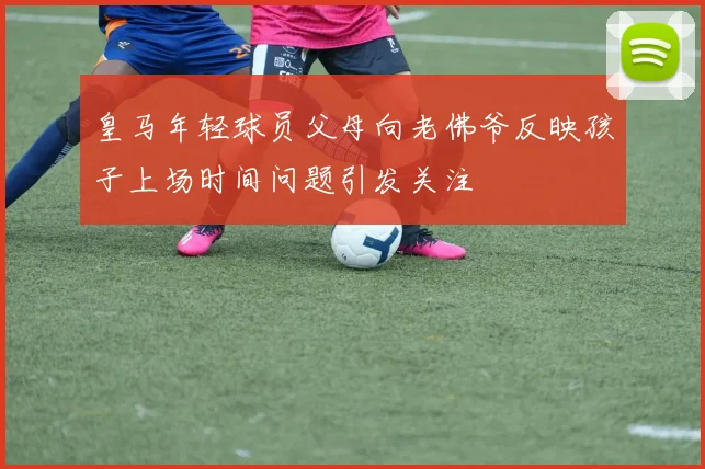 皇马年轻球员父母向老佛爷反映孩子上场时间问题引发关注