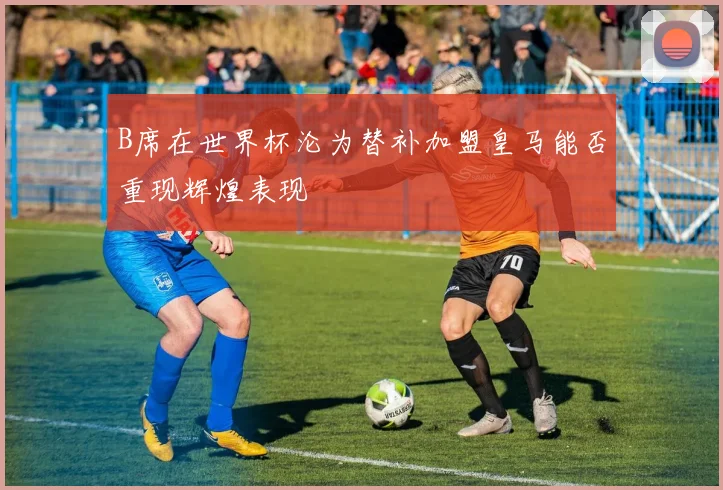 B席在世界杯沦为替补加盟皇马能否重现辉煌表现