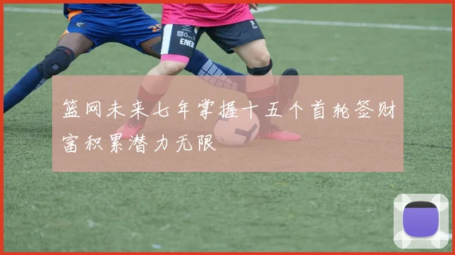 篮网未来七年掌握十五个首轮签财富积累潜力无限
