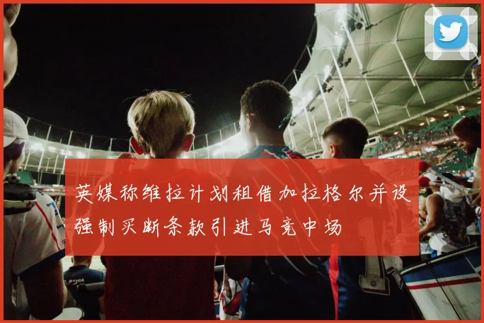英媒称维拉计划租借加拉格尔并设强制买断条款引进马竞中场