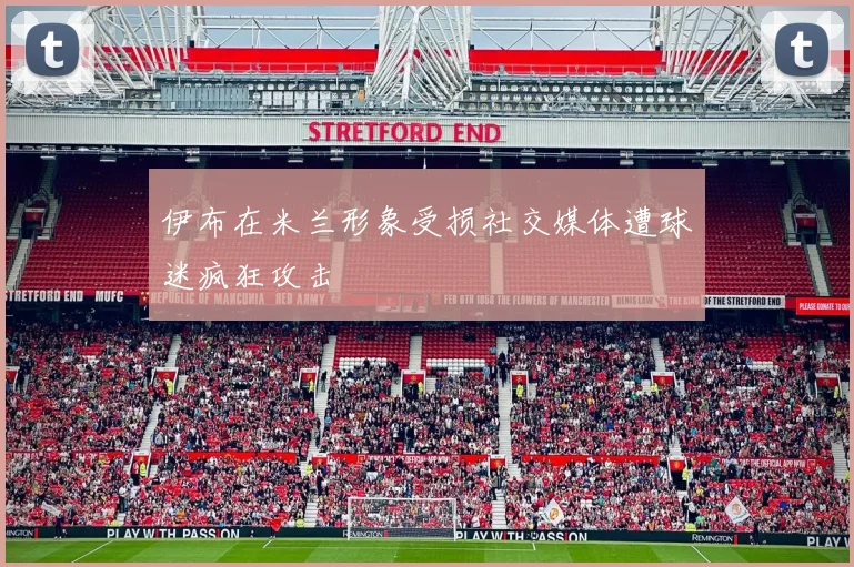 伊布在米兰形象受损社交媒体遭球迷疯狂攻击
