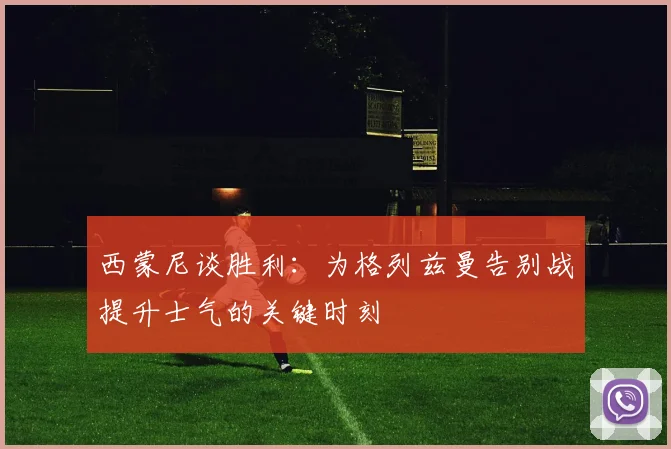 西蒙尼谈胜利：为格列兹曼告别战提升士气的关键时刻
