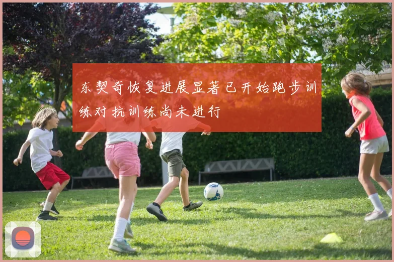 东契奇恢复进展显著已开始跑步训练对抗训练尚未进行
