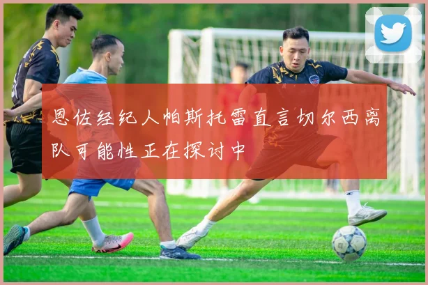 恩佐经纪人帕斯托雷直言切尔西离队可能性正在探讨中