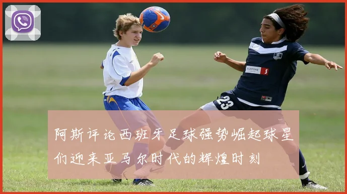 阿斯评论西班牙足球强势崛起球星们迎来亚马尔时代的辉煌时刻