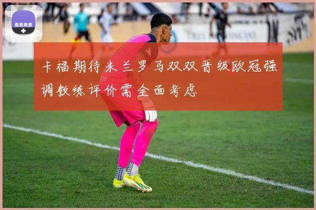 卡福期待米兰罗马双双晋级欧冠强调教练评价需全面考虑